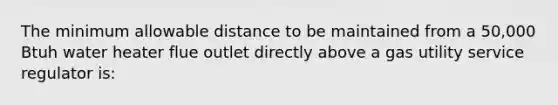 The minimum allowable distance to be maintained from a 50,000 Btuh water heater flue outlet directly above a gas utility service regulator is: