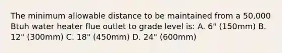 The minimum allowable distance to be maintained from a 50,000 Btuh water heater flue outlet to grade level is: A. 6" (150mm) B. 12" (300mm) C. 18" (450mm) D. 24" (600mm)