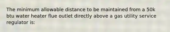 The minimum allowable distance to be maintained from a 50k btu water heater flue outlet directly above a gas utility service regulator is: