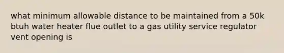 what minimum allowable distance to be maintained from a 50k btuh water heater flue outlet to a gas utility service regulator vent opening is