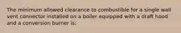 The minimum allowed clearance to combustible for a single wall vent connector installed on a boiler equipped with a draft hood and a conversion burner is: