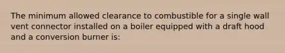 The minimum allowed clearance to combustible for a single wall vent connector installed on a boiler equipped with a draft hood and a conversion burner is: