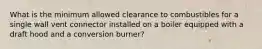 What is the minimum allowed clearance to combustibles for a single wall vent connector installed on a boiler equipped with a draft hood and a conversion burner?