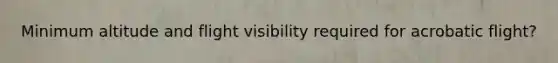 Minimum altitude and flight visibility required for acrobatic flight?