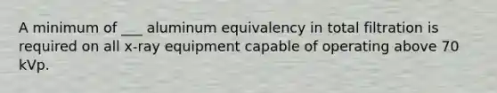 A minimum of ___ aluminum equivalency in total filtration is required on all x-ray equipment capable of operating above 70 kVp.