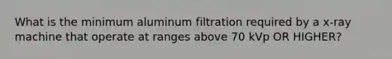 What is the minimum aluminum filtration required by a x-ray machine that operate at ranges above 70 kVp OR HIGHER?