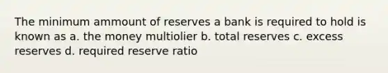 The minimum ammount of reserves a bank is required to hold is known as a. the money multiolier b. total reserves c. excess reserves d. required reserve ratio