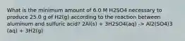 What is the minimum amount of 6.0 M H2SO4 necessary to produce 25.0 g of H2(g) according to the reaction between aluminum and sulfuric acid? 2Al(s) + 3H2SO4(aq) -> Al2(SO4)3 (aq) + 3H2(g)