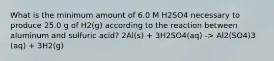 What is the minimum amount of 6.0 M H2SO4 necessary to produce 25.0 g of H2(g) according to the reaction between aluminum and sulfuric acid? 2Al(s) + 3H2SO4(aq) -> Al2(SO4)3 (aq) + 3H2(g)