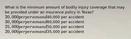 What is the minimum amount of bodily injury coverage that may be provided under an insurance policy in Texas? 20,000 per person and40,000 per accident 30,000 per person and60,000 per accident 25,000 per person and50,000 per accident 20,000 per person and35,000 per accident