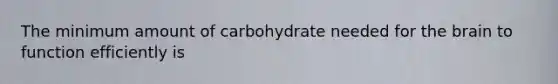 The minimum amount of carbohydrate needed for the brain to function efficiently is