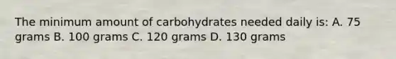 The minimum amount of carbohydrates needed daily is: A. 75 grams B. 100 grams C. 120 grams D. 130 grams