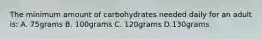 The minimum amount of carbohydrates needed daily for an adult is: A. 75grams B. 100grams C. 120grams D.130grams
