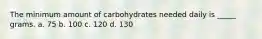 The minimum amount of carbohydrates needed daily is _____ grams. a. 75 b. 100 c. 120 d. 130