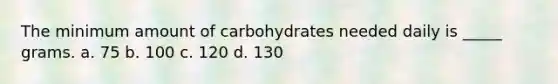 The minimum amount of carbohydrates needed daily is _____ grams. a. 75 b. 100 c. 120 d. 130