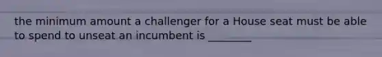 the minimum amount a challenger for a House seat must be able to spend to unseat an incumbent is ________