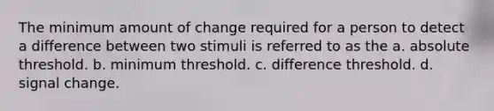 The minimum amount of change required for a person to detect a difference between two stimuli is referred to as the a. absolute threshold. b. minimum threshold. c. difference threshold. d. signal change.