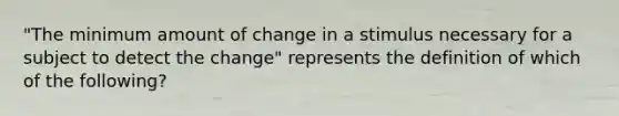 "The minimum amount of change in a stimulus necessary for a subject to detect the change" represents the definition of which of the following?