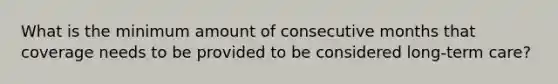 What is the minimum amount of consecutive months that coverage needs to be provided to be considered long-term care?