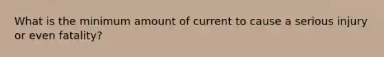 What is the minimum amount of current to cause a serious injury or even fatality?