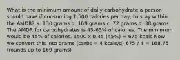 What is the minimum amount of daily carbohydrate a person should have if consuming 1,500 calories per day, to stay within the AMDR? a. 130 grams b. 169 grams c. 72 grams d. 38 grams The AMDR for carbohydrates is 45-65% of calories. The minimum would be 45% of calories. 1500 x 0.45 (45%) = 675 kcals Now we convert this into grams (carbs = 4 kcals/g) 675 / 4 = 168.75 (rounds up to 169 grams)