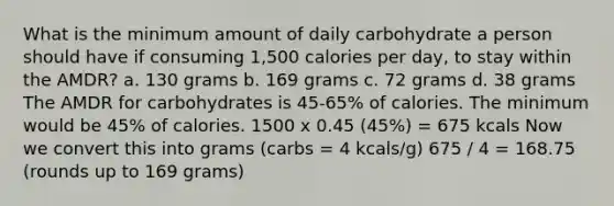 What is the minimum amount of daily carbohydrate a person should have if consuming 1,500 calories per day, to stay within the AMDR? a. 130 grams b. 169 grams c. 72 grams d. 38 grams The AMDR for carbohydrates is 45-65% of calories. The minimum would be 45% of calories. 1500 x 0.45 (45%) = 675 kcals Now we convert this into grams (carbs = 4 kcals/g) 675 / 4 = 168.75 (rounds up to 169 grams)