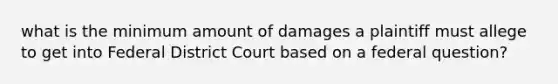 what is the minimum amount of damages a plaintiff must allege to get into Federal District Court based on a federal question?