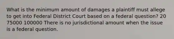 What is the minimum amount of damages a plaintiff must allege to get into Federal District Court based on a federal question? 20 75000 100000 There is no jurisdictional amount when the issue is a federal question.