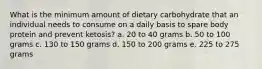 What is the minimum amount of dietary carbohydrate that an individual needs to consume on a daily basis to spare body protein and prevent ketosis? a. 20 to 40 grams b. 50 to 100 grams c. 130 to 150 grams d. 150 to 200 grams e. 225 to 275 grams