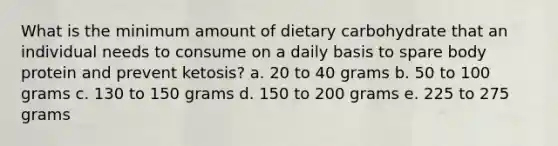 What is the minimum amount of dietary carbohydrate that an individual needs to consume on a daily basis to spare body protein and prevent ketosis? a. 20 to 40 grams b. 50 to 100 grams c. 130 to 150 grams d. 150 to 200 grams e. 225 to 275 grams