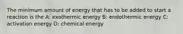 The minimum amount of energy that has to be added to start a reaction is the A: exothermic energy B: endothermic energy C: activation energy D: chemical energy