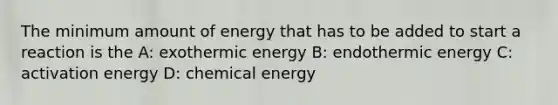 The minimum amount of energy that has to be added to start a reaction is the A: exothermic energy B: endothermic energy C: activation energy D: chemical energy