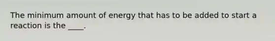 The minimum amount of energy that has to be added to start a reaction is the ____.