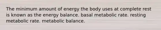 The minimum amount of energy the body uses at complete rest is known as the energy balance. basal metabolic rate. resting metabolic rate. metabolic balance.