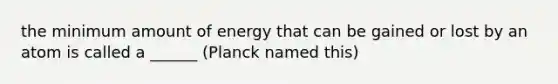 the minimum amount of energy that can be gained or lost by an atom is called a ______ (Planck named this)