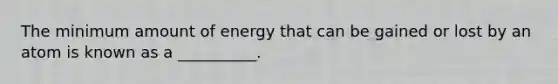 The minimum amount of energy that can be gained or lost by an atom is known as a __________.