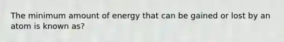 The minimum amount of energy that can be gained or lost by an atom is known as?