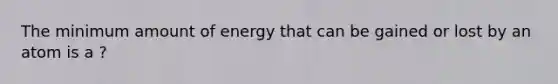 The minimum amount of energy that can be gained or lost by an atom is a ?