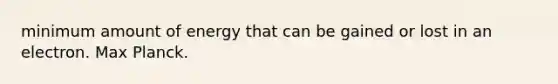 minimum amount of energy that can be gained or lost in an electron. Max Planck.