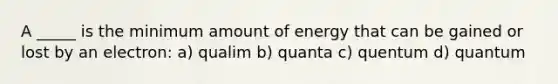 A _____ is the minimum amount of energy that can be gained or lost by an electron: a) qualim b) quanta c) quentum d) quantum