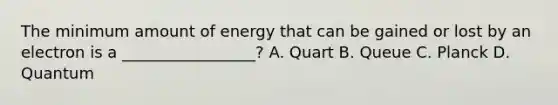 The minimum amount of energy that can be gained or lost by an electron is a _________________? A. Quart B. Queue C. Planck D. Quantum