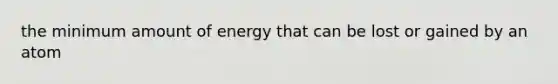 the minimum amount of energy that can be lost or gained by an atom