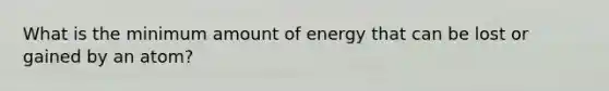 What is the minimum amount of energy that can be lost or gained by an atom?