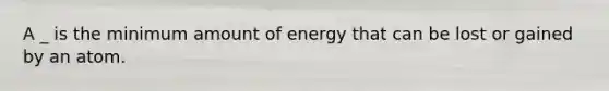 A _ is the minimum amount of energy that can be lost or gained by an atom.