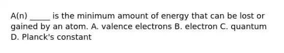 A(n) _____ is the minimum amount of energy that can be lost or gained by an atom. A. valence electrons B. electron C. quantum D. Planck's constant