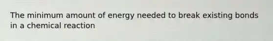 The minimum amount of energy needed to break existing bonds in a chemical reaction