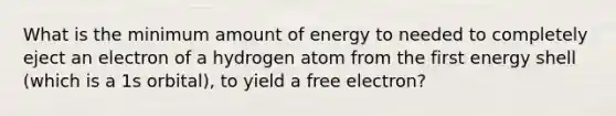 What is the minimum amount of energy to needed to completely eject an electron of a hydrogen atom from the first energy shell (which is a 1s orbital), to yield a free electron?