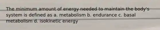 The minimum amount of energy needed to maintain the body's system is defined as a. metabolism b. endurance c. basal metabolism d. isokinetic energy