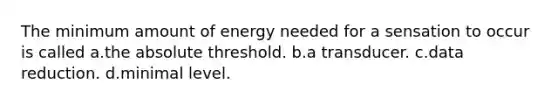 The minimum amount of energy needed for a sensation to occur is called a.the absolute threshold. b.a transducer. c.data reduction. d.minimal level.