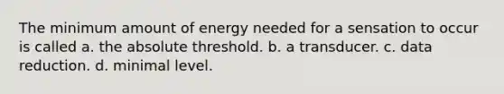 The minimum amount of energy needed for a sensation to occur is called a. the absolute threshold. b. a transducer. c. data reduction. d. minimal level.